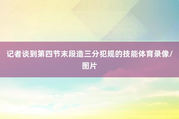 记者谈到第四节末段造三分犯规的技能体育录像/图片
