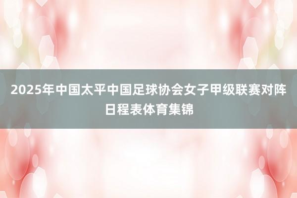 2025年中国太平中国足球协会女子甲级联赛对阵日程表体育集锦