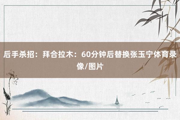 后手杀招：拜合拉木：60分钟后替换张玉宁体育录像/图片