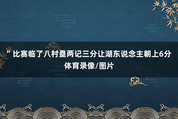 ”比赛临了八村塁两记三分让湖东说念主朝上6分体育录像/图片