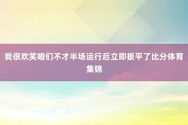 我很欢笑咱们不才半场运行后立即扳平了比分体育集锦