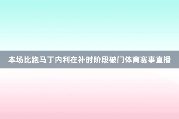 本场比跑马丁内利在补时阶段破门体育赛事直播