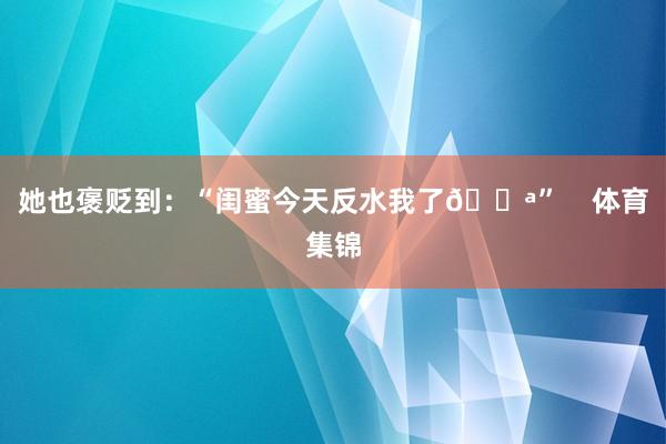 她也褒贬到：“闺蜜今天反水我了😪”    体育集锦