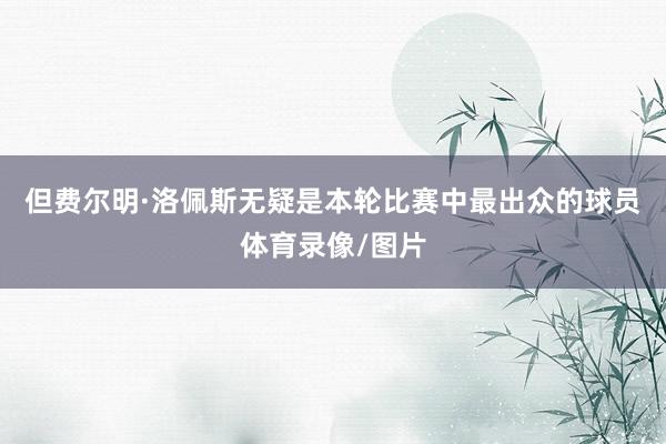 但费尔明·洛佩斯无疑是本轮比赛中最出众的球员体育录像/图片