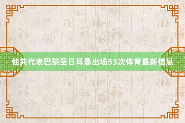 他共代表巴黎圣日耳曼出场53次体育最新信息
