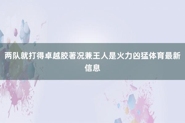 两队就打得卓越胶著况兼王人是火力凶猛体育最新信息