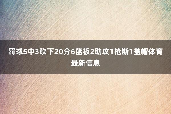 罚球5中3砍下20分6篮板2助攻1抢断1盖帽体育最新信息