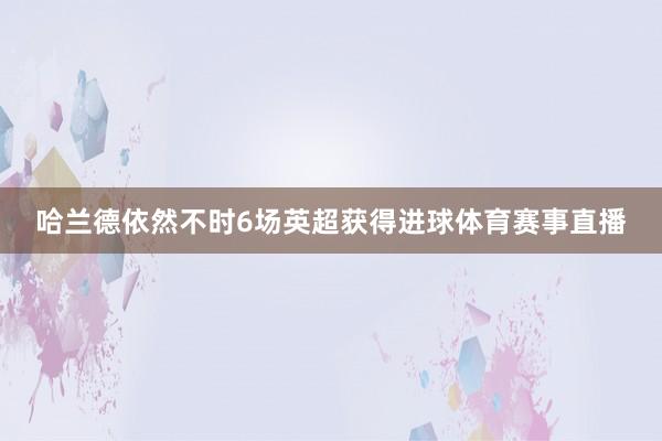 哈兰德依然不时6场英超获得进球体育赛事直播