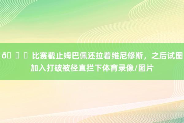 😅比赛截止姆巴佩还拉着维尼修斯，之后试图加入打破被径直拦下体育录像/图片