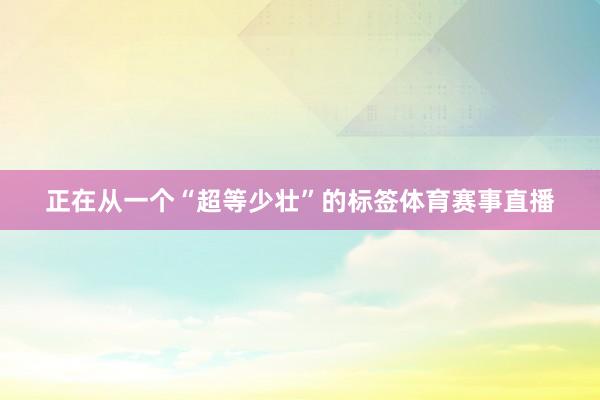 正在从一个“超等少壮”的标签体育赛事直播
