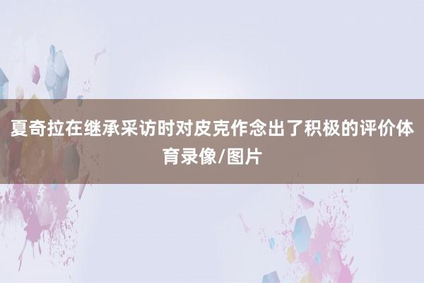 夏奇拉在继承采访时对皮克作念出了积极的评价体育录像/图片