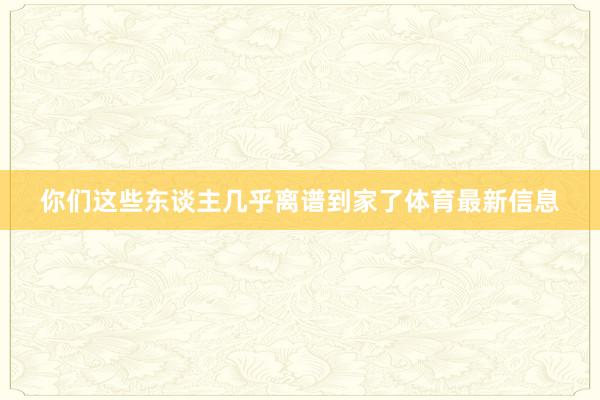 你们这些东谈主几乎离谱到家了体育最新信息