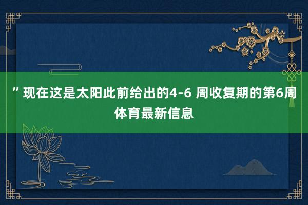 ”现在这是太阳此前给出的4-6 周收复期的第6周体育最新信息