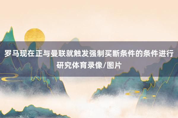 罗马现在正与曼联就触发强制买断条件的条件进行研究体育录像/图片