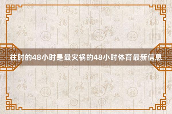 往时的48小时是最灾祸的48小时体育最新信息
