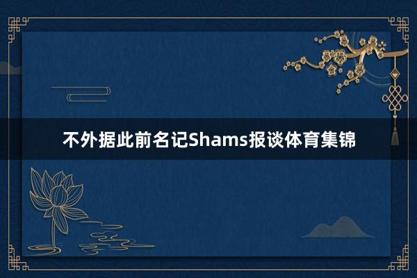 不外据此前名记Shams报谈体育集锦