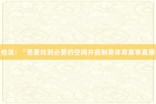他说：“思要找到必要的空间并扼制易体育赛事直播