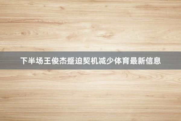 下半场王俊杰蹙迫契机减少体育最新信息