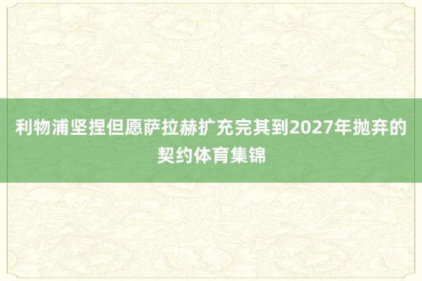 利物浦坚捏但愿萨拉赫扩充完其到2027年抛弃的契约体育集锦