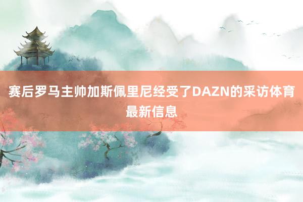 赛后罗马主帅加斯佩里尼经受了DAZN的采访体育最新信息