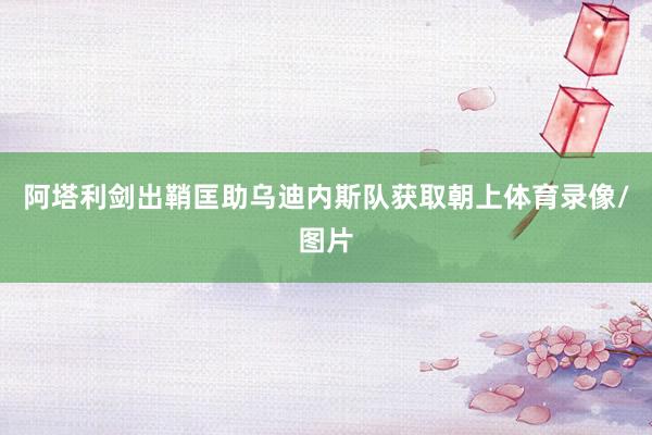 阿塔利剑出鞘匡助乌迪内斯队获取朝上体育录像/图片