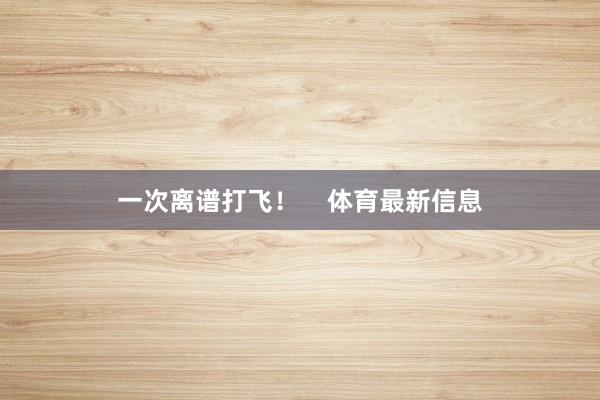 一次离谱打飞！    体育最新信息