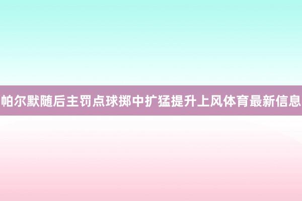 帕尔默随后主罚点球掷中扩猛提升上风体育最新信息