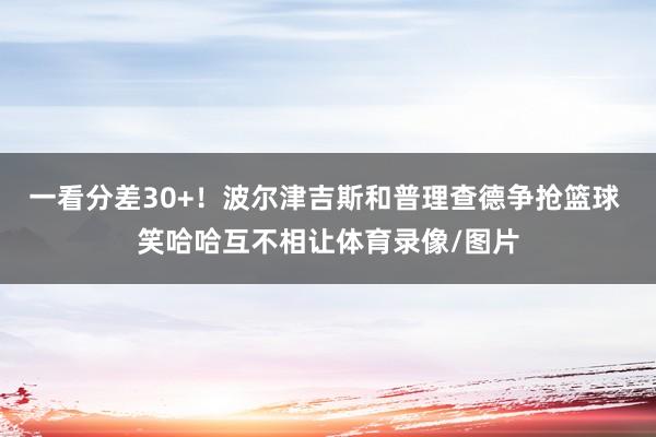 一看分差30+！波尔津吉斯和普理查德争抢篮球 笑哈哈互不相让体育录像/图片