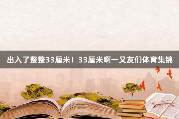 出入了整整33厘米！33厘米啊一又友们体育集锦