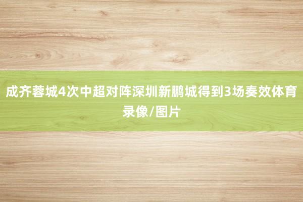成齐蓉城4次中超对阵深圳新鹏城得到3场奏效体育录像/图片