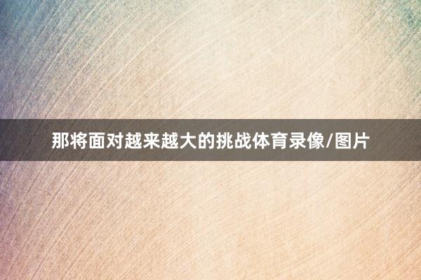 那将面对越来越大的挑战体育录像/图片