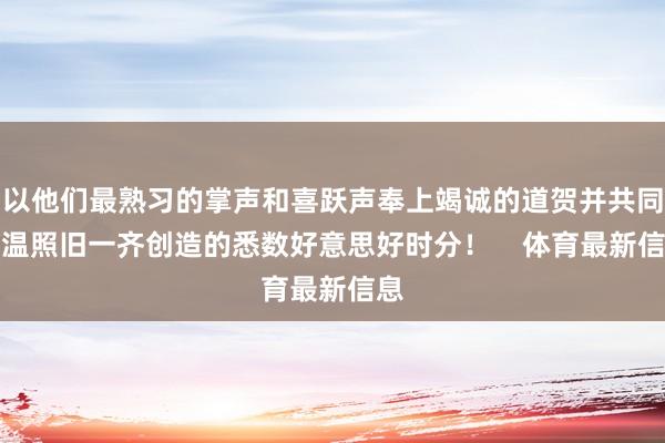 以他们最熟习的掌声和喜跃声奉上竭诚的道贺并共同重温照旧一齐创造的悉数好意思好时分! 体育最新信息