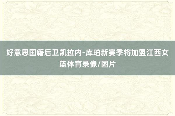 好意思国籍后卫凯拉内-库珀新赛季将加盟江西女篮体育录像/图片