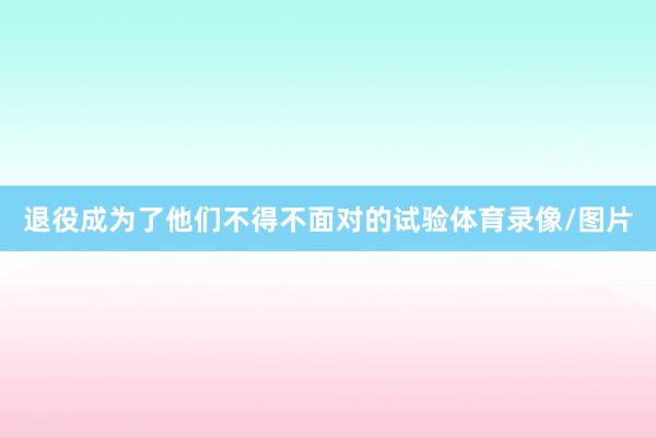 退役成为了他们不得不面对的试验体育录像/图片