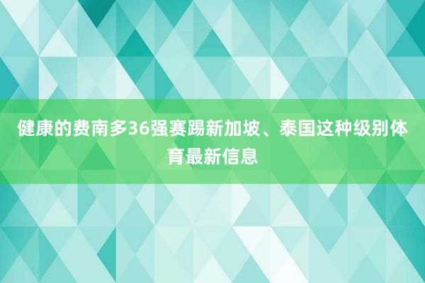 健康的费南多36强赛踢新加坡、泰国这种级别体育最新信息
