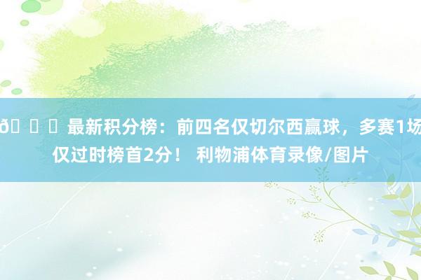 📊最新积分榜：前四名仅切尔西赢球，多赛1场仅过时榜首2分！ 利物浦体育录像/图片