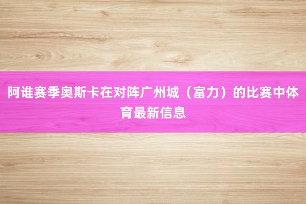 阿谁赛季奥斯卡在对阵广州城（富力）的比赛中体育最新信息
