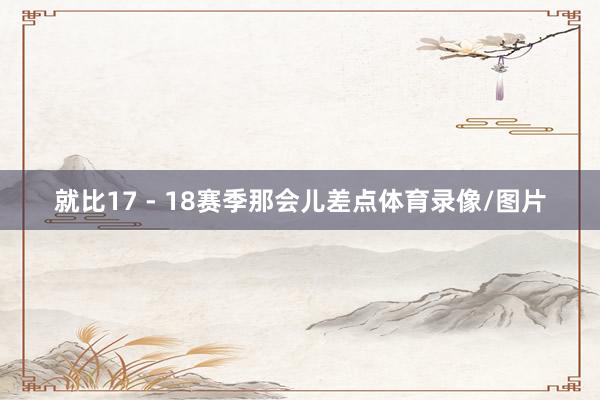 就比17 - 18赛季那会儿差点体育录像/图片