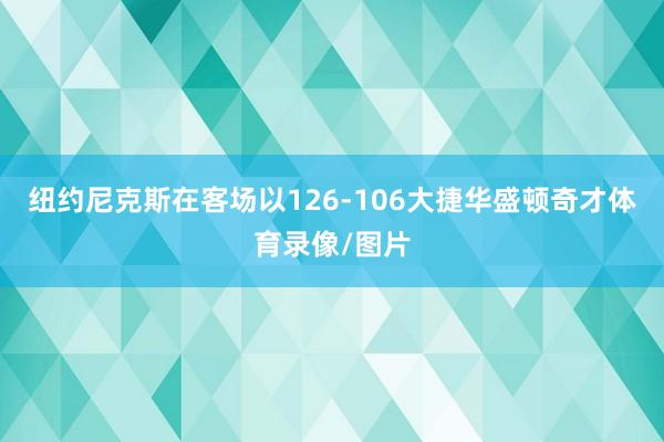 纽约尼克斯在客场以126-106大捷华盛顿奇才体育录像/图片