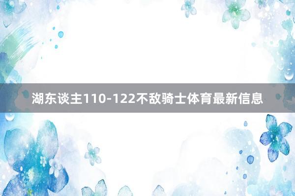 湖东谈主110-122不敌骑士体育最新信息