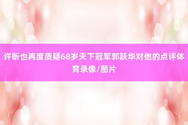 许昕也再度质疑68岁天下冠军郭跃华对他的点评体育录像/图片