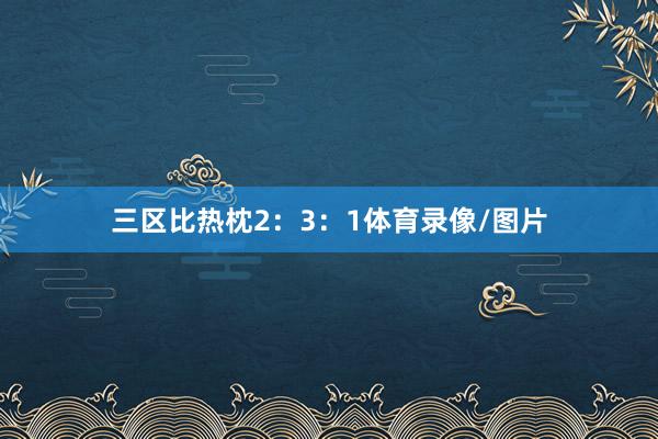 三区比热枕2：3：1体育录像/图片