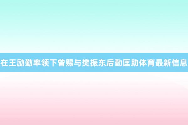 在王励勤率领下曾赐与樊振东后勤匡助体育最新信息