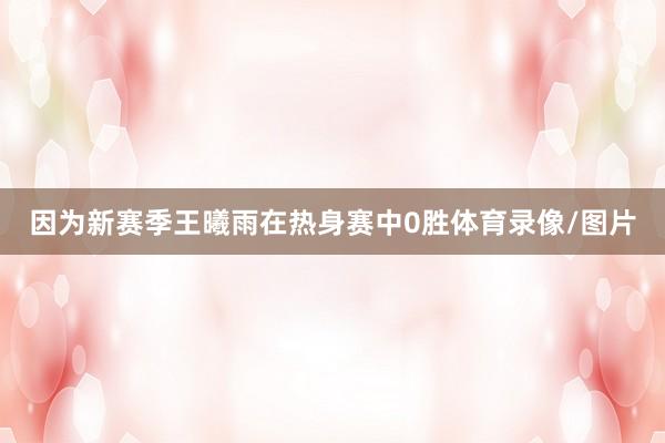 因为新赛季王曦雨在热身赛中0胜体育录像/图片
