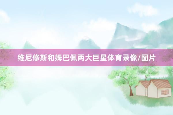 维尼修斯和姆巴佩两大巨星体育录像/图片
