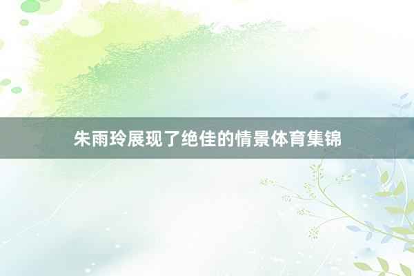 朱雨玲展现了绝佳的情景体育集锦