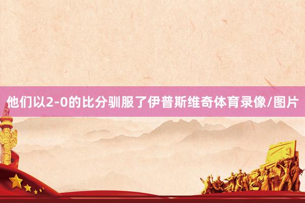他们以2-0的比分驯服了伊普斯维奇体育录像/图片