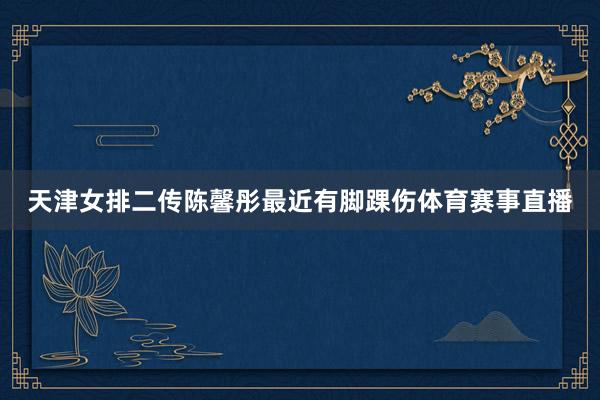 天津女排二传陈馨彤最近有脚踝伤体育赛事直播
