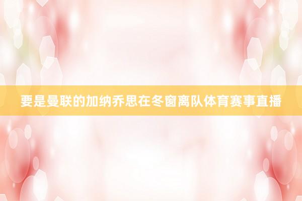 要是曼联的加纳乔思在冬窗离队体育赛事直播