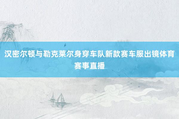 汉密尔顿与勒克莱尔身穿车队新款赛车服出镜体育赛事直播